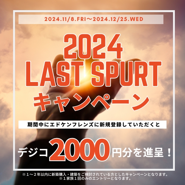 2024年11月8日（金）〜2024年12月25日（水） 2024 LAST SPORT キャンペーン 期間中にエドケンフレンズに新規登録していただくとデジコ2,000円分を贈呈！ ※1〜2年以内に新規購入・建築をご検討されている方としたキャンペーンとなります。※1家族1回のみのエントリーとなります。